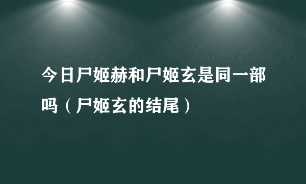 今日尸姬赫和尸姬玄是同一部吗（尸姬玄的结尾）