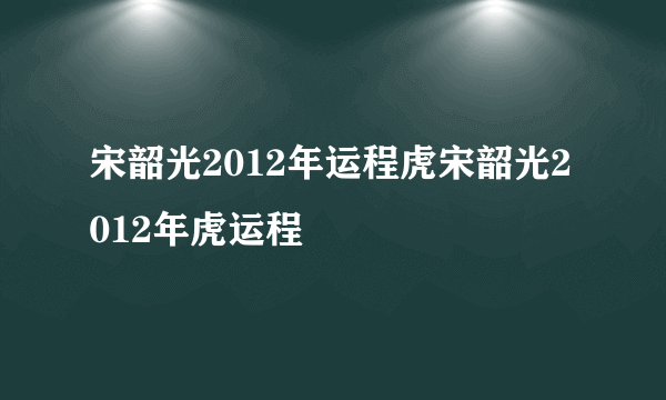 宋韶光2012年运程虎宋韶光2012年虎运程