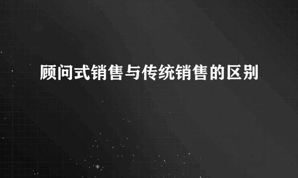 顾问式销售与传统销售的区别