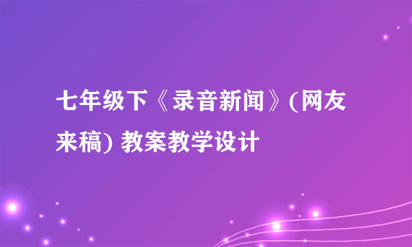 七年级下《录音新闻》(网友来稿) 教案教学设计