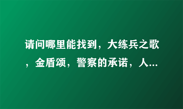 请问哪里能找到，大练兵之歌，金盾颂，警察的承诺，人民警察心系国脉，的歌词，急用，谢谢！！！！！