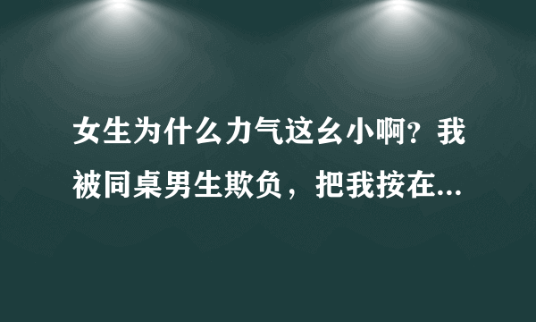 女生为什么力气这幺小啊？我被同桌男生欺负，把我按在课桌上打.虽然知道是闹着玩的但是还是很委屈