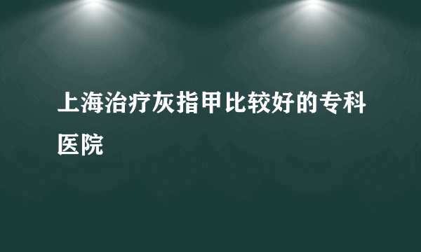 上海治疗灰指甲比较好的专科医院