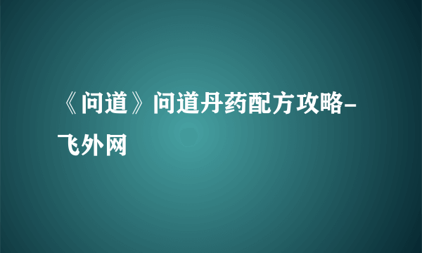 《问道》问道丹药配方攻略-飞外网