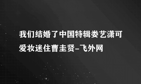 我们结婚了中国特辑娄艺潇可爱妆迷住曹圭贤-飞外网