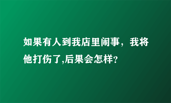 如果有人到我店里闹事，我将他打伤了,后果会怎样？