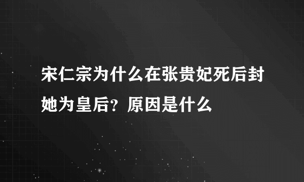 宋仁宗为什么在张贵妃死后封她为皇后？原因是什么