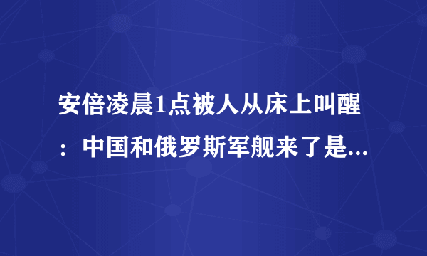 安倍凌晨1点被人从床上叫醒：中国和俄罗斯军舰来了是不是中国想打日本来了，