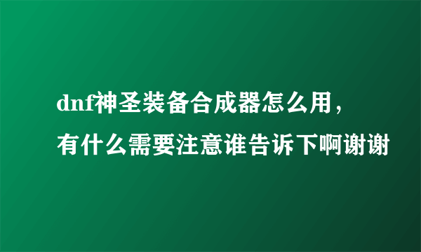 dnf神圣装备合成器怎么用，有什么需要注意谁告诉下啊谢谢