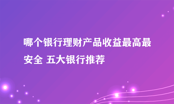 哪个银行理财产品收益最高最安全 五大银行推荐