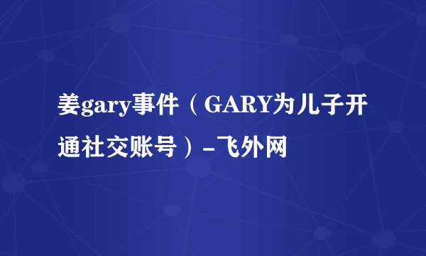 姜gary事件（GARY为儿子开通社交账号）-飞外网