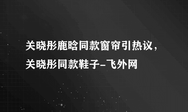 关晓彤鹿晗同款窗帘引热议，关晓彤同款鞋子-飞外网