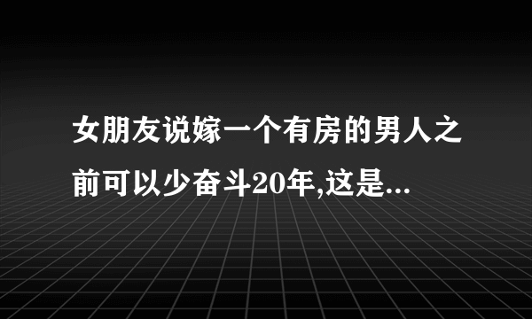 女朋友说嫁一个有房的男人之前可以少奋斗20年,这是什么意思呢?是不是想和我分手？