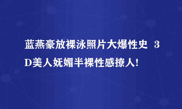 蓝燕豪放裸泳照片大爆性史  3D美人妩媚半裸性感撩人!