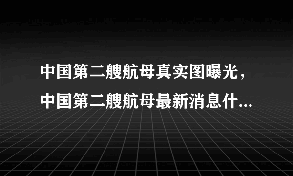 中国第二艘航母真实图曝光，中国第二艘航母最新消息什么时候下水