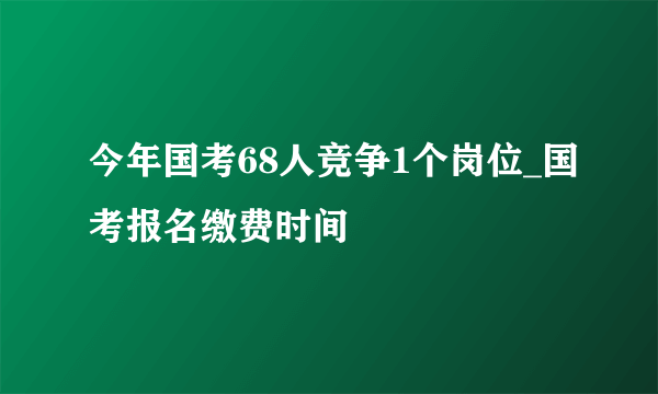 今年国考68人竞争1个岗位_国考报名缴费时间