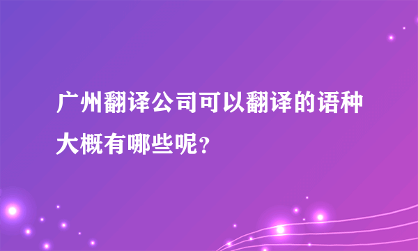 广州翻译公司可以翻译的语种大概有哪些呢？