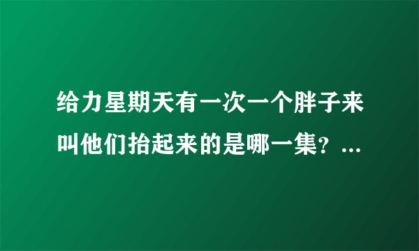 给力星期天有一次一个胖子来叫他们抬起来的是哪一集？告诉我，我把我全部分都给你