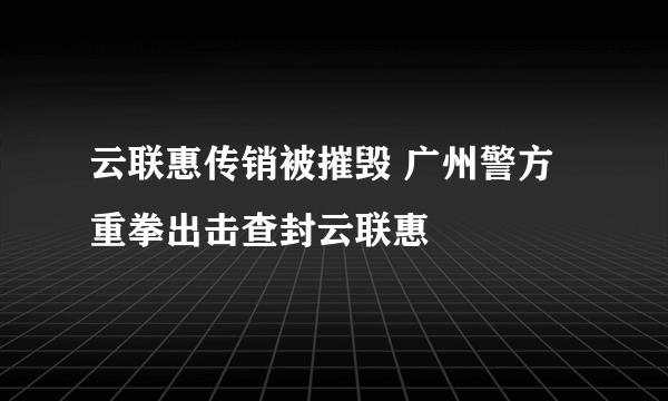 云联惠传销被摧毁 广州警方重拳出击查封云联惠