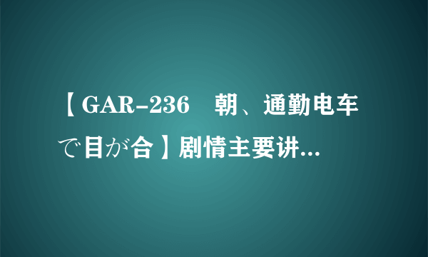 【GAR-236毎朝、通勤电车で目が合】剧情主要讲了什么，日文听不懂啊？