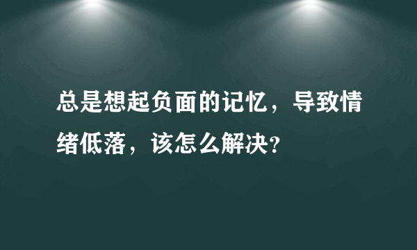 总是想起负面的记忆，导致情绪低落，该怎么解决？