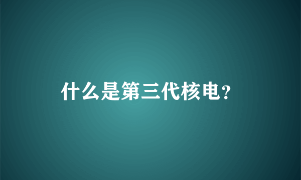 什么是第三代核电？