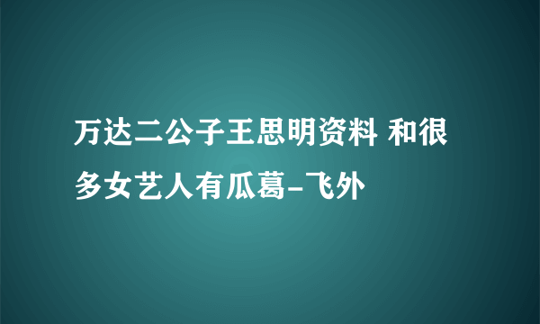 万达二公子王思明资料 和很多女艺人有瓜葛-飞外