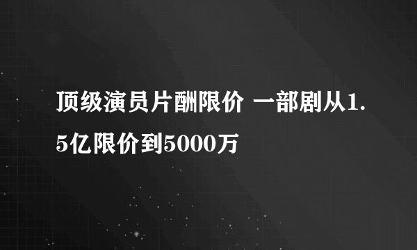 顶级演员片酬限价 一部剧从1.5亿限价到5000万