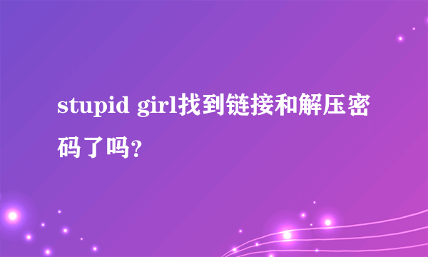 stupid girl找到链接和解压密码了吗？