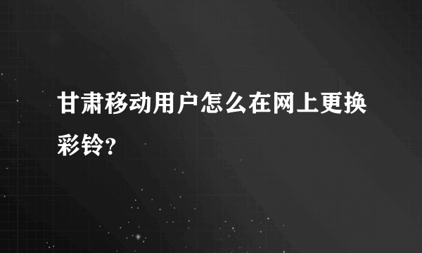 甘肃移动用户怎么在网上更换彩铃？