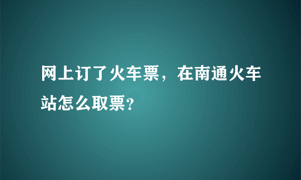 网上订了火车票，在南通火车站怎么取票？