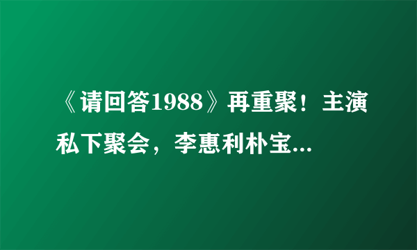 《请回答1988》再重聚！主演私下聚会，李惠利朴宝剑依旧般配