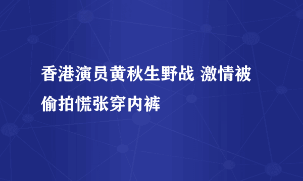 香港演员黄秋生野战 激情被偷拍慌张穿内裤