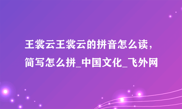 王裳云王裳云的拼音怎么读，简写怎么拼_中国文化_飞外网