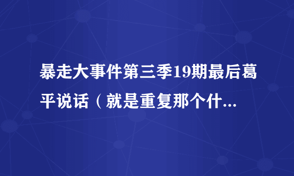 暴走大事件第三季19期最后葛平说话（就是重复那个什么暴暴暴暴走走走走大大大大。。。。。还有皮诺，我