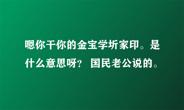 嗯你干你的金宝学圻家印。是什么意思呀？ 国民老公说的。