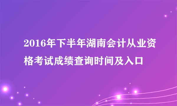 2016年下半年湖南会计从业资格考试成绩查询时间及入口