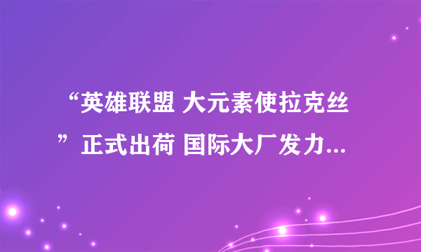 “英雄联盟 大元素使拉克丝”正式出荷 国际大厂发力高端电竞衍生品市场