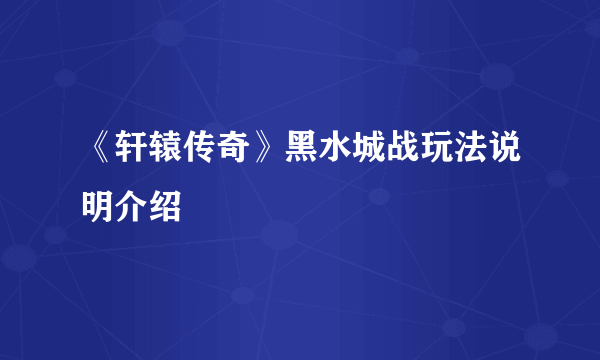 《轩辕传奇》黑水城战玩法说明介绍