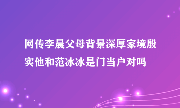 网传李晨父母背景深厚家境殷实他和范冰冰是门当户对吗