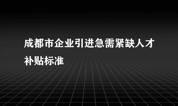 成都市企业引进急需紧缺人才补贴标准