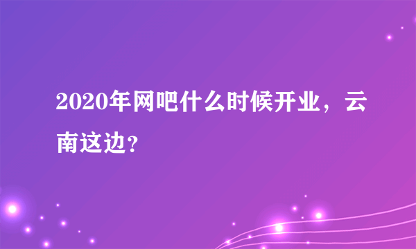 2020年网吧什么时候开业，云南这边？