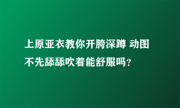 上原亚衣教你开胯深蹲 动图 不先舔舔吹着能舒服吗？