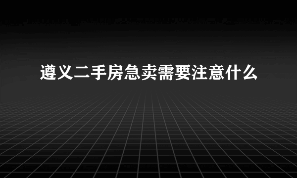 遵义二手房急卖需要注意什么