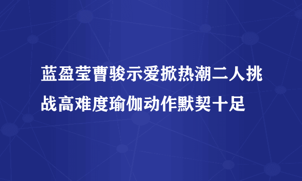 蓝盈莹曹骏示爱掀热潮二人挑战高难度瑜伽动作默契十足