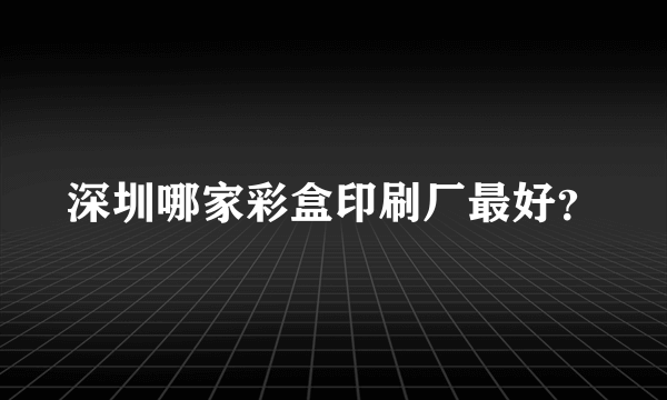 深圳哪家彩盒印刷厂最好？