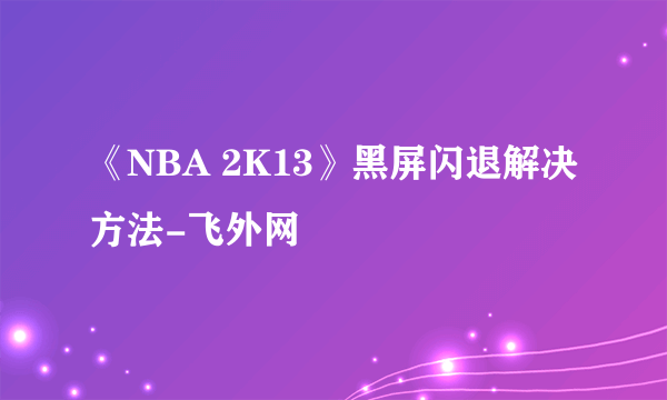 《NBA 2K13》黑屏闪退解决方法-飞外网