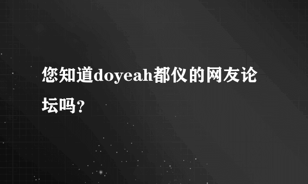 您知道doyeah都仪的网友论坛吗？