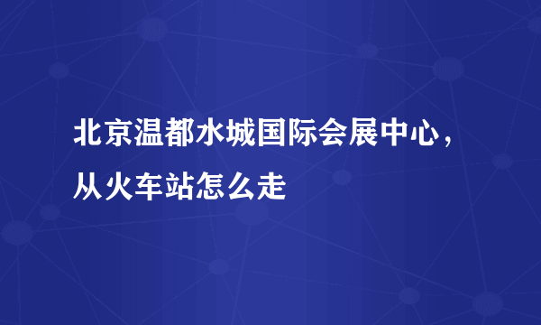 北京温都水城国际会展中心，从火车站怎么走