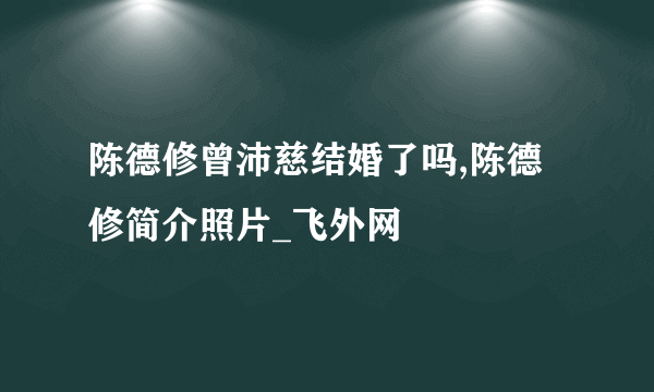 陈德修曾沛慈结婚了吗,陈德修简介照片_飞外网